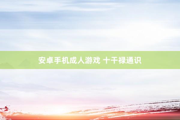 安卓手机成人游戏 十干禄通识