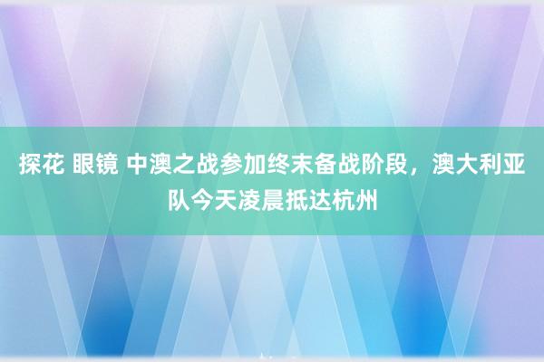 探花 眼镜 中澳之战参加终末备战阶段，澳大利亚队今天凌晨抵达